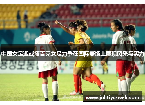 中国女足迎战塔吉克女足力争在国际赛场上展现风采与实力