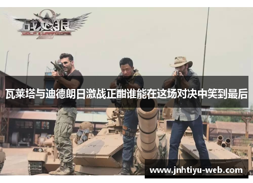 瓦莱塔与迪德朗日激战正酣谁能在这场对决中笑到最后